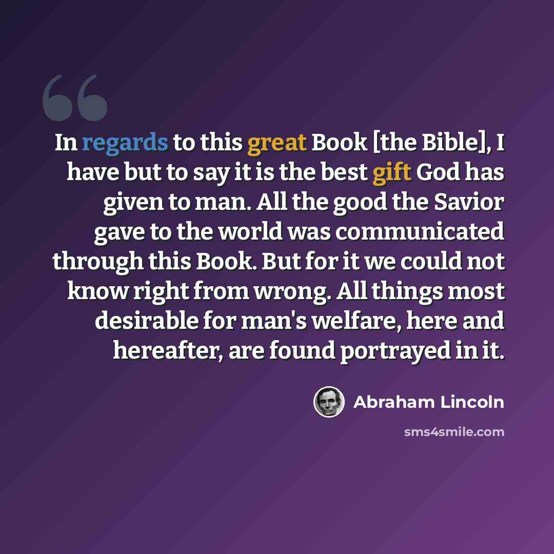 “In regards to this great Book [the Bible], I have but to say it is the best gift God has given to man. All the good the Savior gave to the world was communicated through this Book. But for it we could not know right from wrong. All things most desirable for man's welfare, here and hereafter, are…” quote by Abraham Lincoln