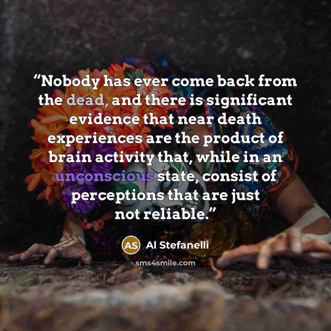 “Nobody has ever come back from the dead, and there is significant evidence that near death experiences are the product of brain activity that, while in an unconscious state, consist of perceptions that are just not reliable.” quote by Al Stefanelli
