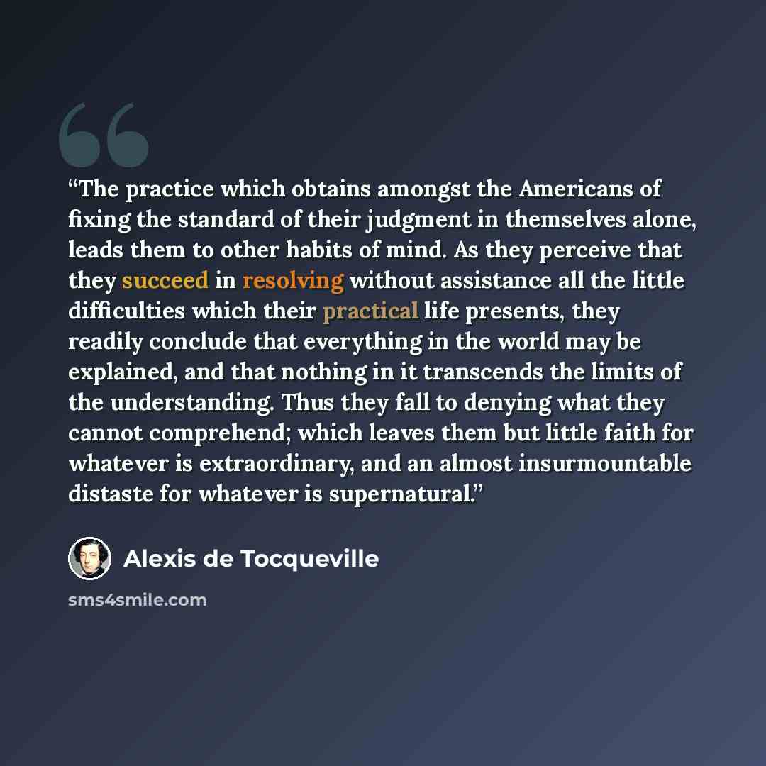 “The practice which obtains amongst the Americans of fixing the standard of their judgment in themselves alone, leads them to other habits of mind. As they perceive that they succeed in resolving without assistance all the little difficulties which their practical life presents, they readily…” quote by Alexis de Tocqueville