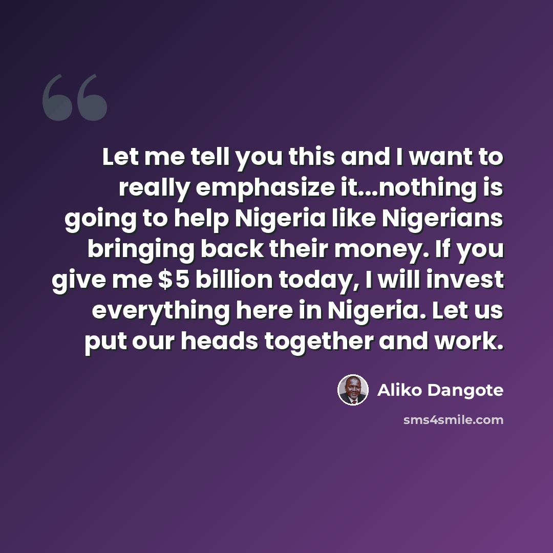 “Let me tell you this and I want to really emphasize it...nothing is going to help Nigeria like Nigerians bringing back their money. If you give me $5 billion today, I will invest everything here in Nigeria. Let us put our heads together and work.” quote by Aliko Dangote