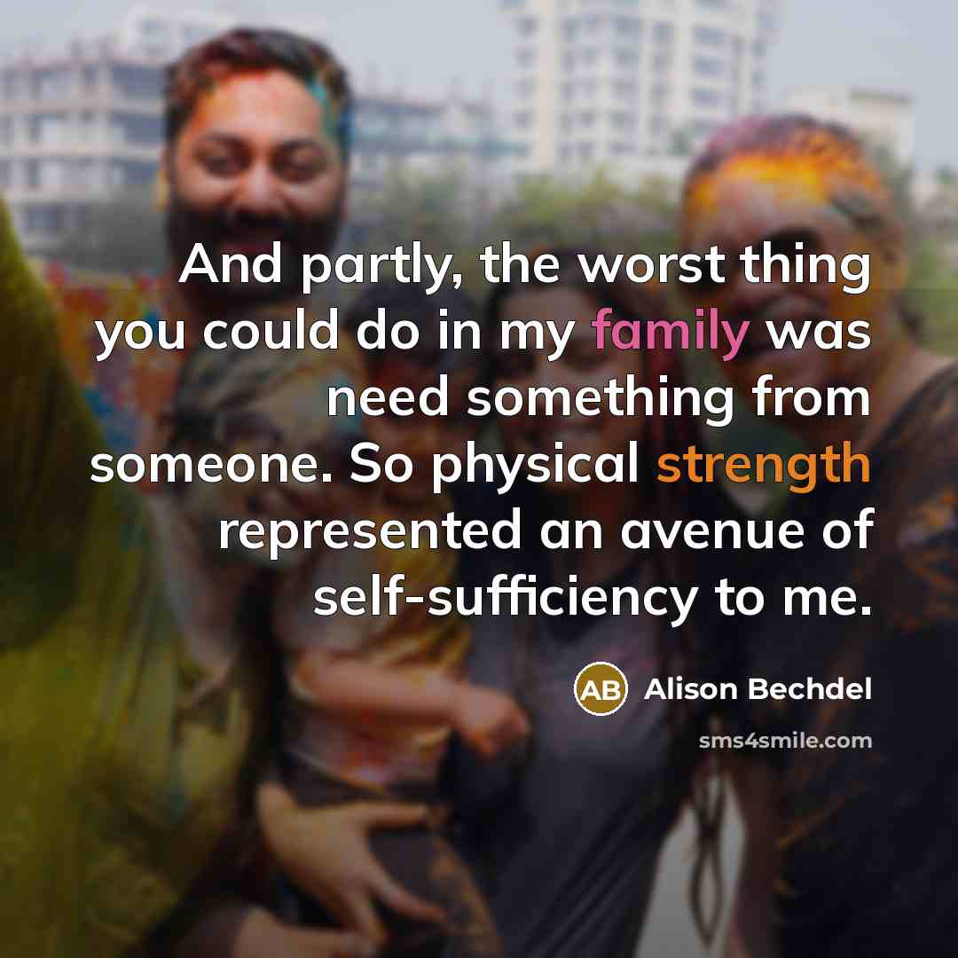 “And partly, the worst thing you could do in my family was need something from someone. So physical strength represented an avenue of self-sufficiency to me.” quote by Alison Bechdel