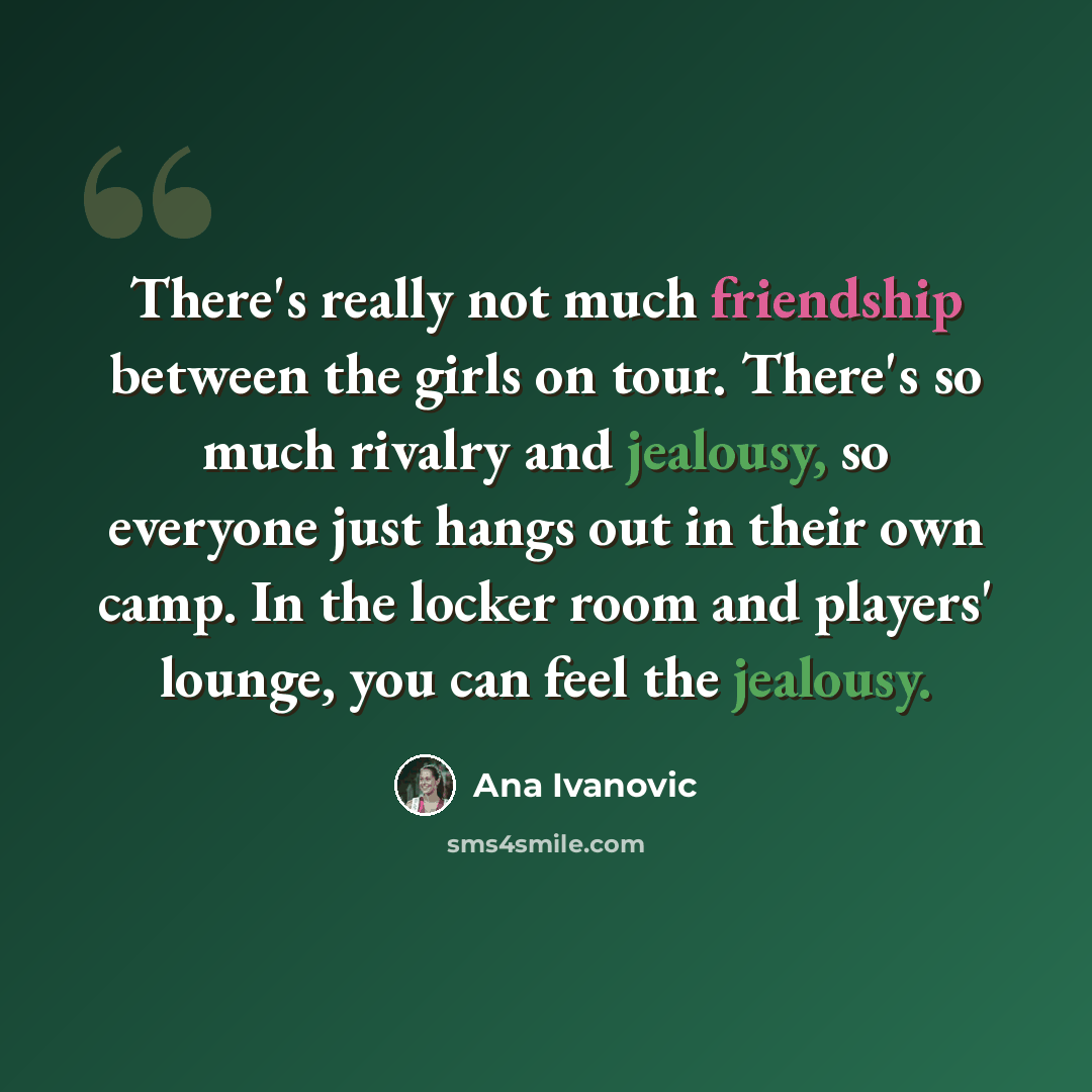 “There's really not much friendship between the girls on tour. There's so much rivalry and jealousy, so everyone just hangs out in their own camp. In the locker room and players' lounge, you can feel the jealousy.” quote by Ana Ivanovic