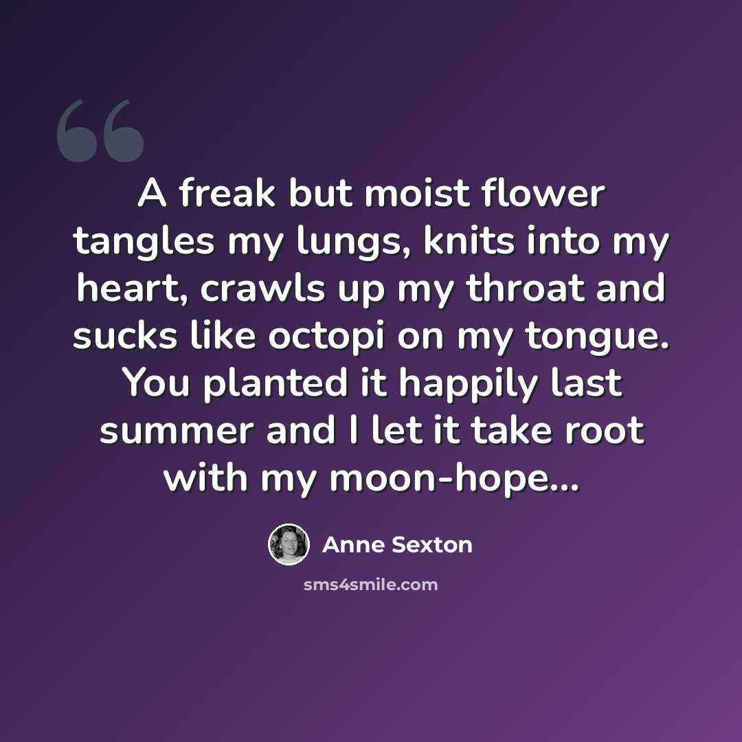 “A freak but moist flower tangles my lungs, knits into my heart, crawls up my throat and sucks like octopi on my tongue. You planted it happily last summer and I let it take root with my moon-hope…” quote by Anne Sexton
