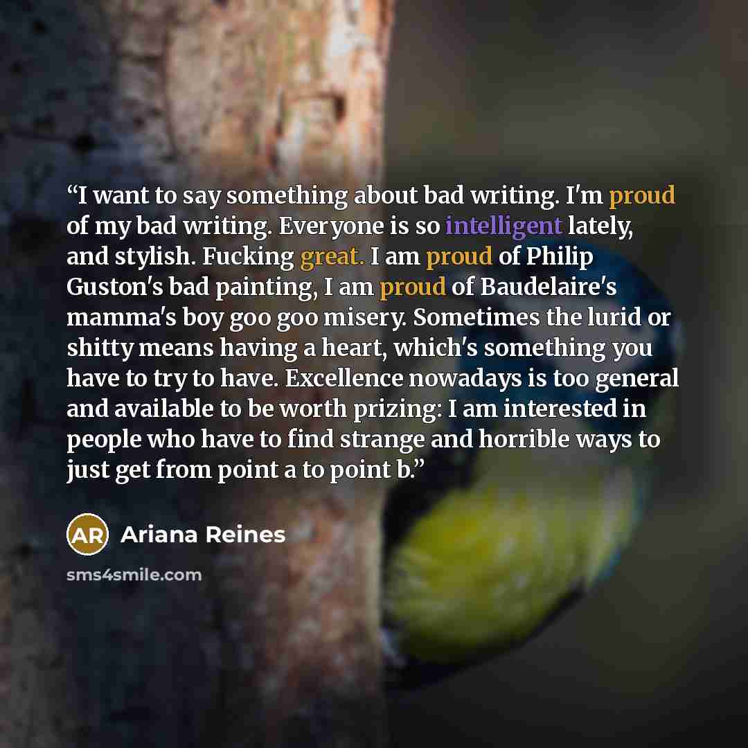 “I want to say something about bad writing. I'm proud of my bad writing. Everyone is so intelligent lately, and stylish. Fucking great. I am proud of Philip Guston's bad painting, I am proud of Baudelaire's mamma's boy goo goo misery. Sometimes the lurid or shitty means having a heart, which's…” quote by Ariana Reines