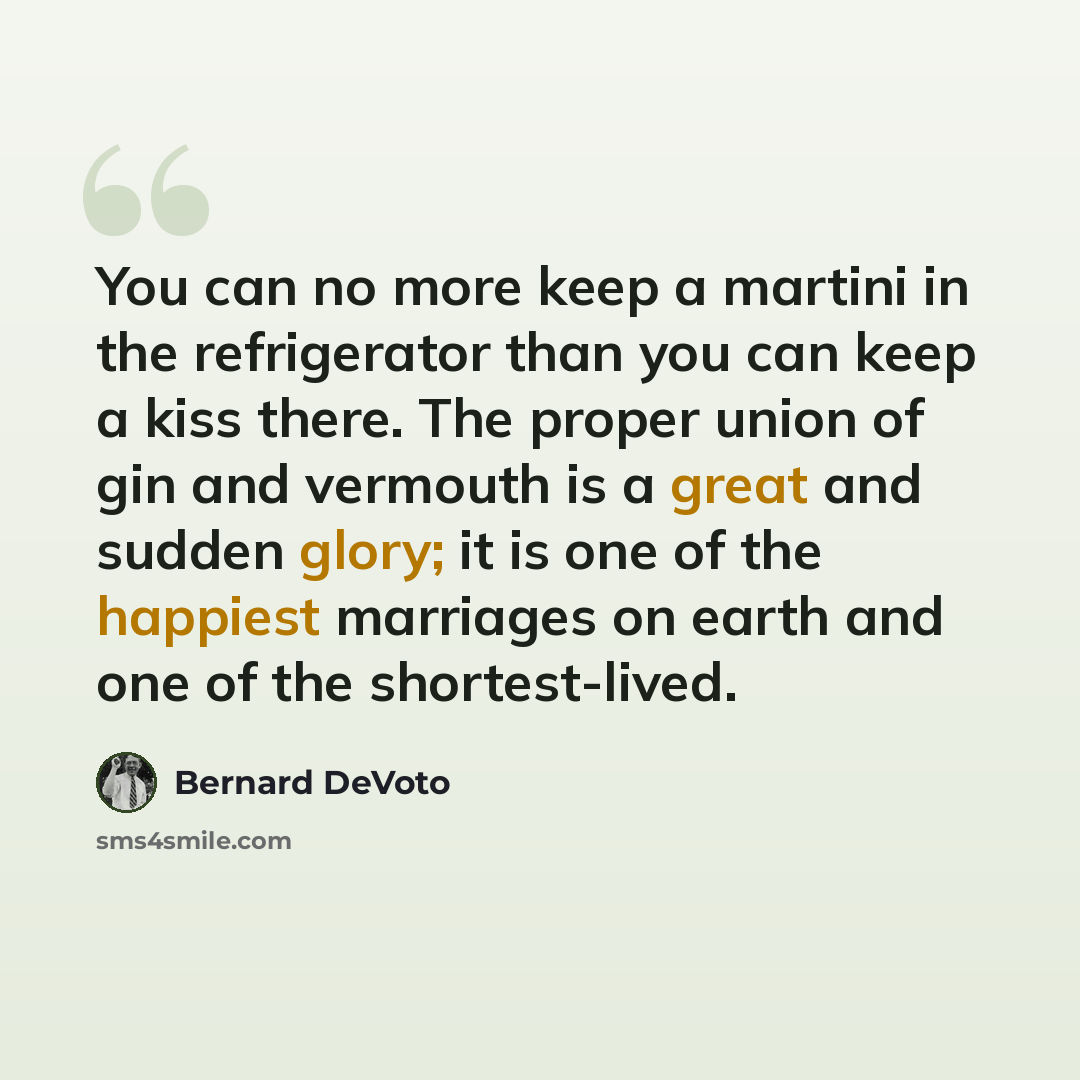 “You can no more keep a martini in the refrigerator than you can keep a kiss there. The proper union of gin and vermouth is a great and sudden glory; it is one of the happiest marriages on earth and one of the shortest-lived.” quote by Bernard DeVoto