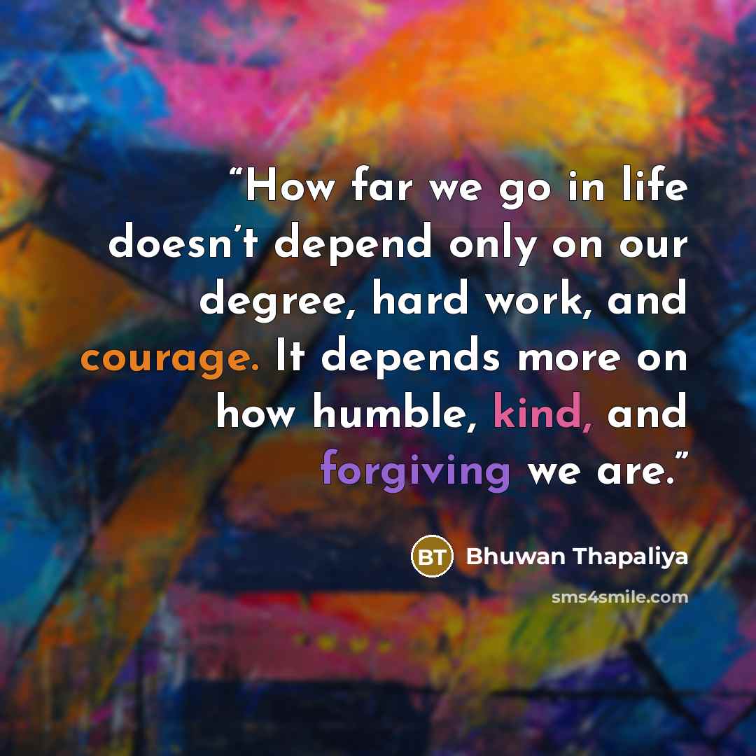 “How far we go in life doesn’t depend only on our degree, hard work, and courage. It depends more on how humble, kind, and forgiving we are.” quote by Bhuwan Thapaliya