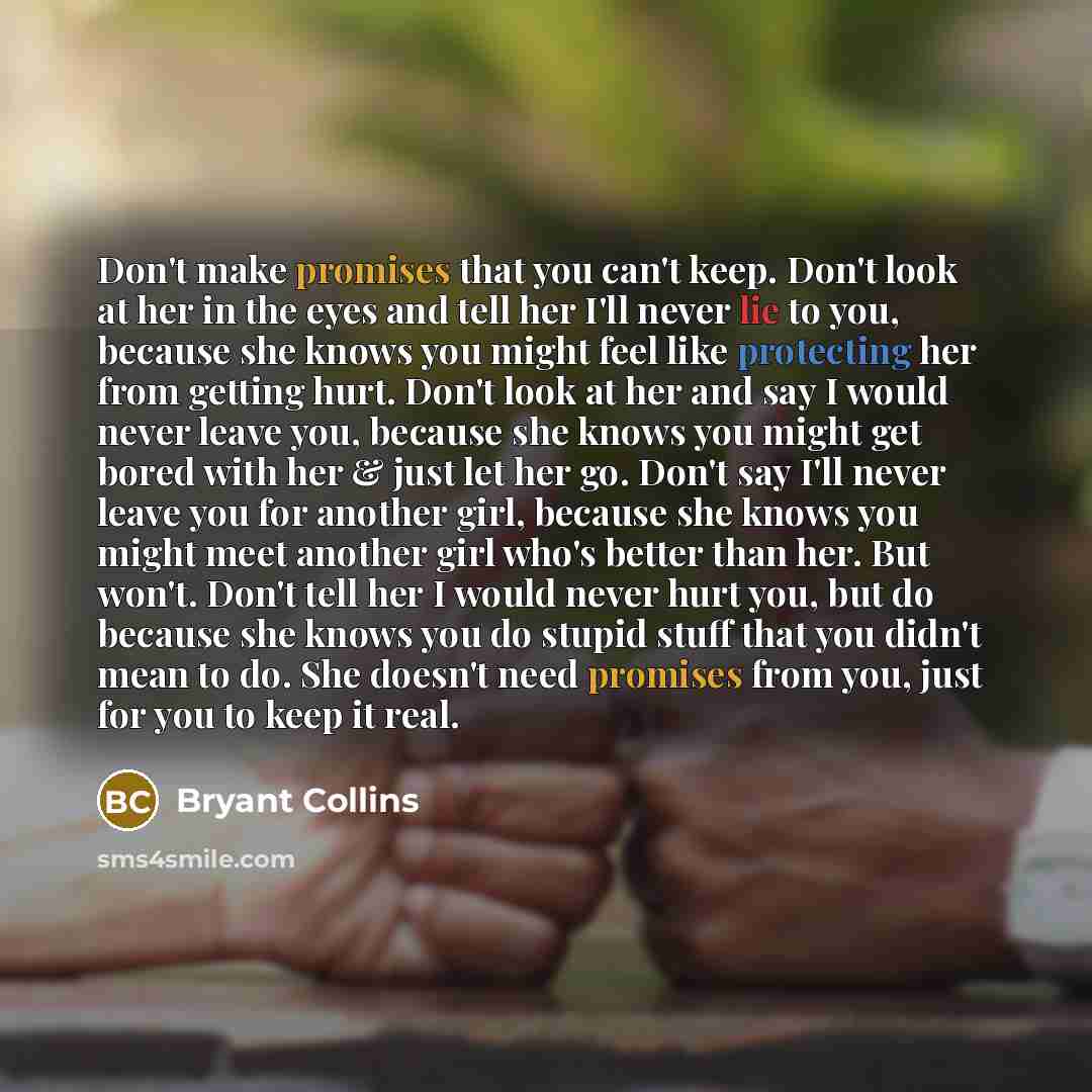 “Don't make promises that you can't keep. Don't look at her in the eyes and tell her I'll never lie to you, because she knows you might feel like protecting her from getting hurt. Don't look at her and say I would never leave you, because she knows you might get bored with her & just let her go…” quote by Bryant Collins