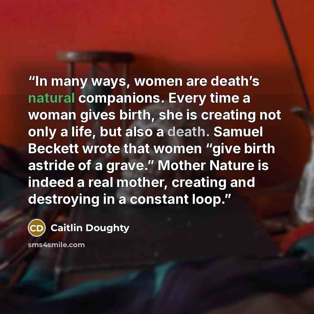 “In many ways, women are death’s natural companions. Every time a woman gives birth, she is creating not only a life, but also a death. Samuel Beckett wrote that women “give birth astride of a grave.” Mother Nature is indeed a real mother, creating and destroying in a constant loop.” quote by Caitlin Doughty