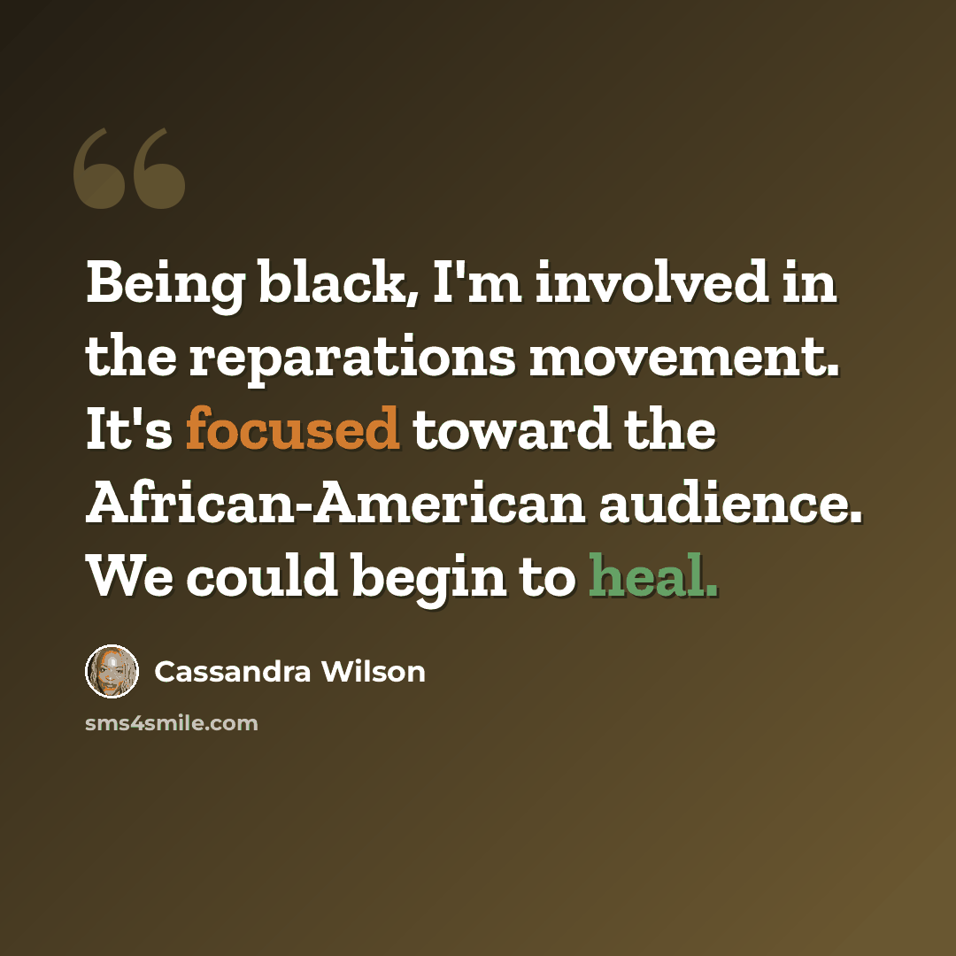 “Being black, I'm involved in the reparations movement. It's focused toward the African-American audience. We could begin to heal.” quote by Cassandra Wilson