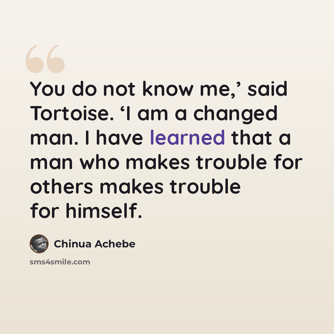 “You do not know me,’ said Tortoise. ‘I am a changed man. I have learned that a man who makes trouble for others makes trouble for himself.” quote by Chinua Achebe