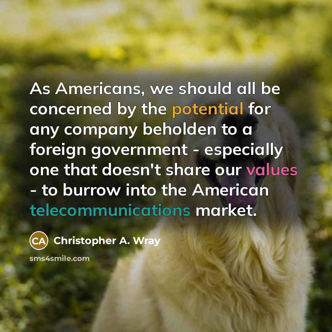 “As Americans, we should all be concerned by the potential for any company beholden to a foreign government - especially one that doesn't share our values - to burrow into the American telecommunications market.” quote by Christopher A. Wray