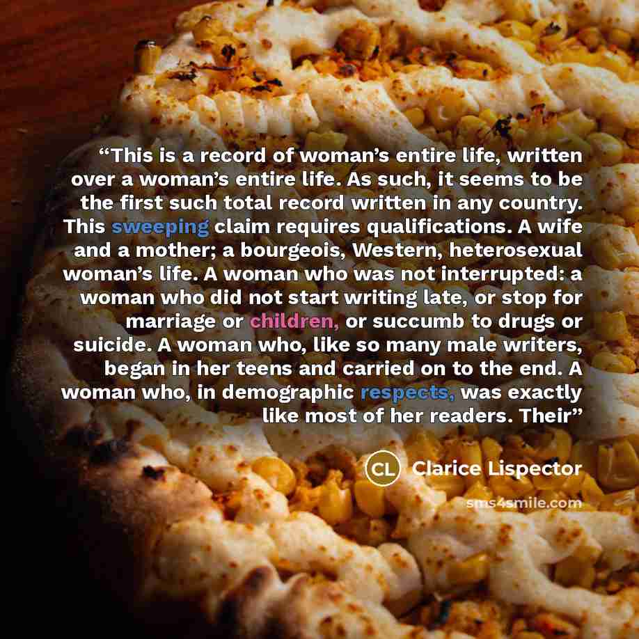 “This is a record of woman’s entire life, written over a woman’s entire life. As such, it seems to be the first such total record written in any country. This sweeping claim requires qualifications. A wife and a mother; a bourgeois, Western, heterosexual woman’s life. A woman who was not…” quote by Clarice Lispector
