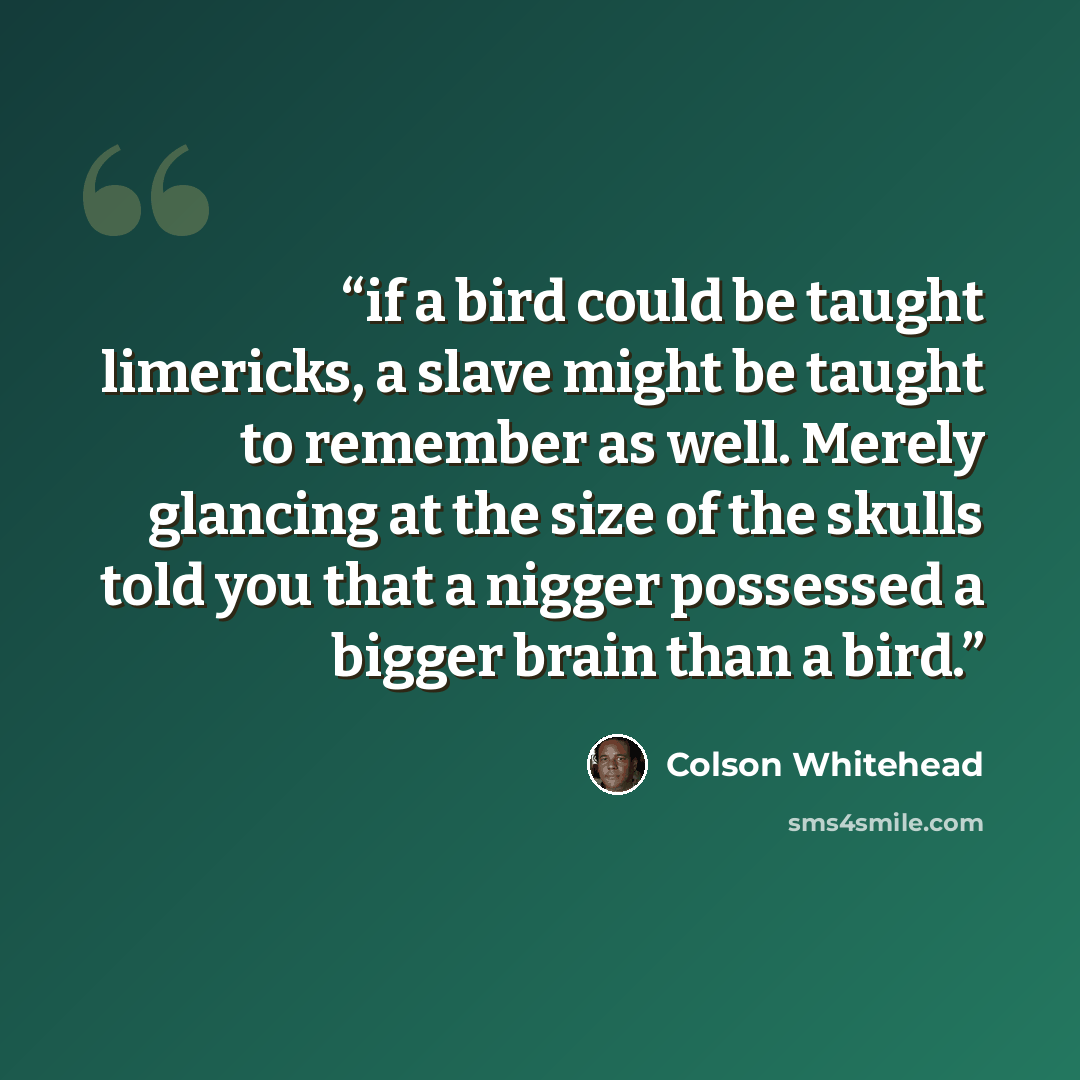 “if a bird could be taught limericks, a slave might be taught to remember as well. Merely glancing at the size of the skulls told you that a nigger possessed a bigger brain than a bird.” quote by Colson Whitehead