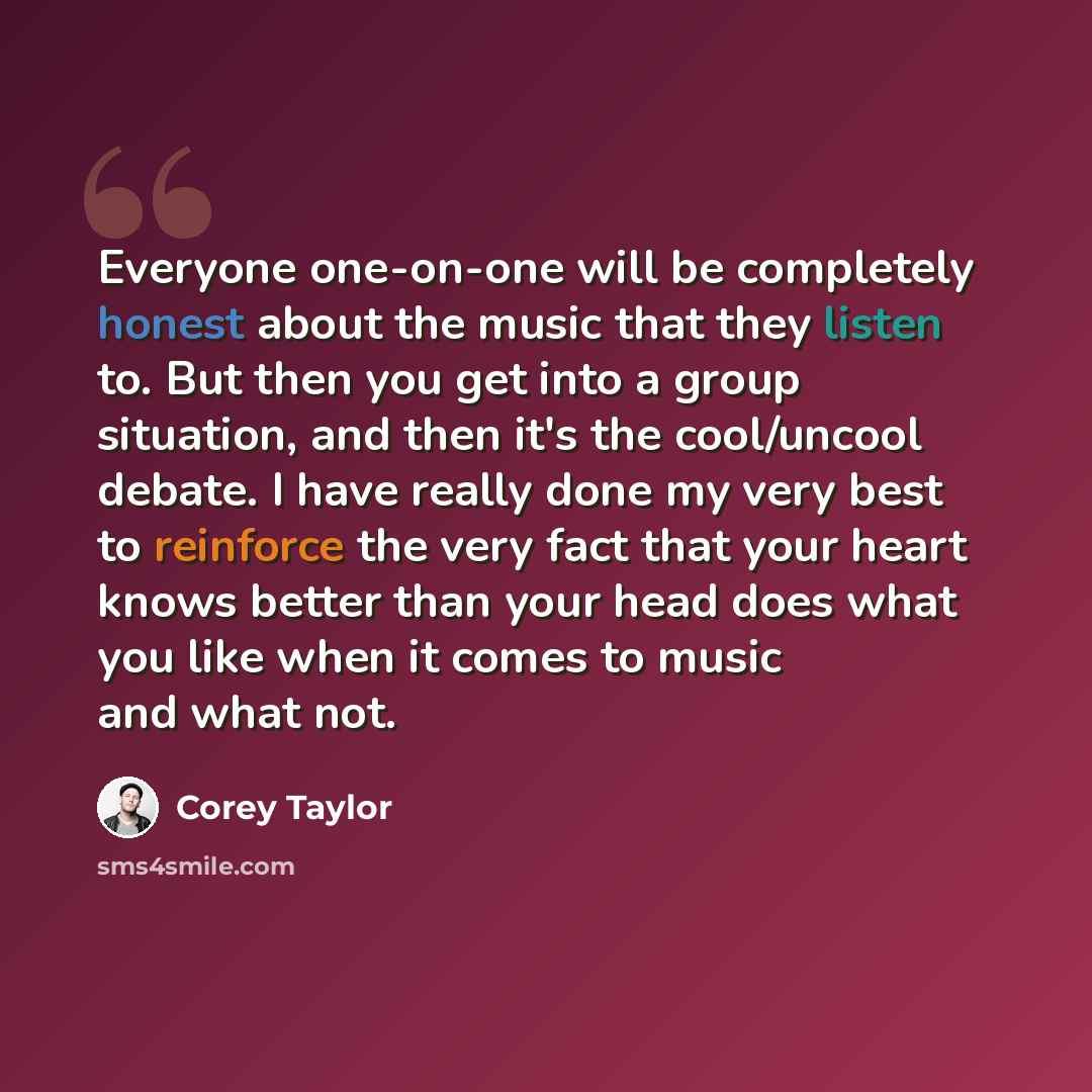 “Everyone one-on-one will be completely honest about the music that they listen to. But then you get into a group situation, and then it's the cool/uncool debate. I have really done my very best to reinforce the very fact that your heart knows better than your head does what you like when it comes…” quote by Corey Taylor