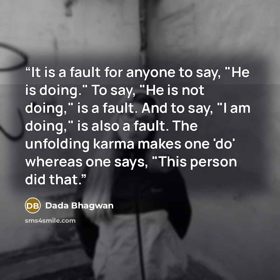 “It is a fault for anyone to say, "He is doing." To say, "He is not doing," is a fault. And to say, "I am doing," is also a fault. The unfolding karma makes one 'do' whereas one says, "This person did that.” quote by Dada Bhagwan