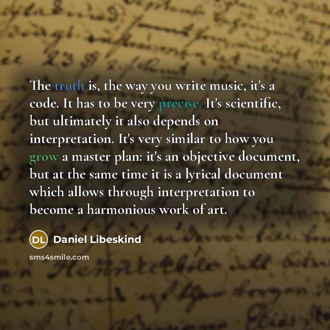 “The truth is, the way you write music, it's a code. It has to be very precise. It's scientific, but ultimately it also depends on interpretation. It's very similar to how you grow a master plan: it's an objective document, but at the same time it is a lyrical document which allows through…” quote by Daniel Libeskind