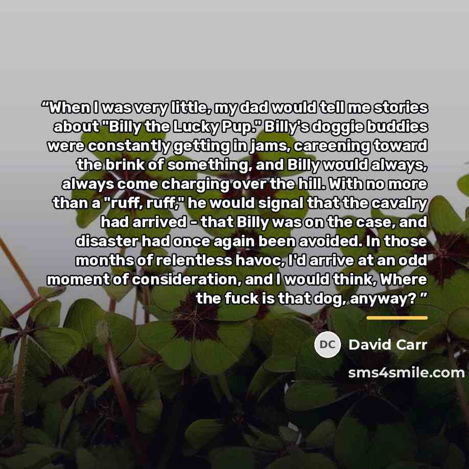 “When I was very little, my dad would tell me stories about "Billy the Lucky Pup." Billy's doggie buddies were constantly getting in jams, careening toward the brink of something, and Billy would always, always come charging over the hill. With no more than a "ruff, ruff," he would signal that the…” quote by David Carr