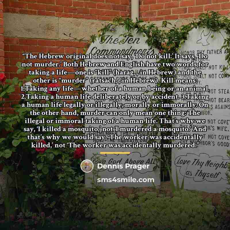 “The Hebrew original does not say, ‘Do not kill.’ It says, ‘Do not murder.’ Both Hebrew and English have two words for taking a life—one is “kill” (harag, , in Hebrew) and the other is “murder” (ratsach, , in Hebrew). Kill means: 1.Taking any life—whether of a human being or an animal. 2.Taking a…” quote by Dennis Prager