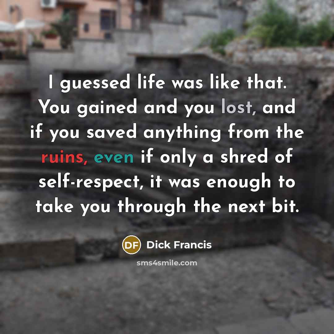 “I guessed life was like that. You gained and you lost, and if you saved anything from the ruins, even if only a shred of self-respect, it was enough to take you through the next bit.” quote by Dick Francis