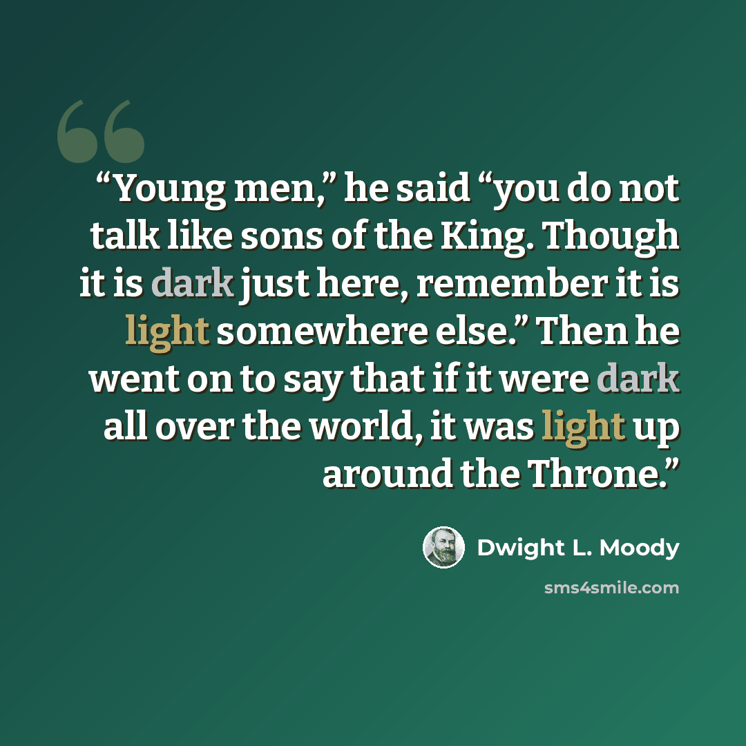 “Young men,” he said “you do not talk like sons of the King. Though it is dark just here, remember it is light somewhere else.” Then he went on to say that if it were dark all over the world, it was light up around the Throne.” quote by Dwight L. Moody