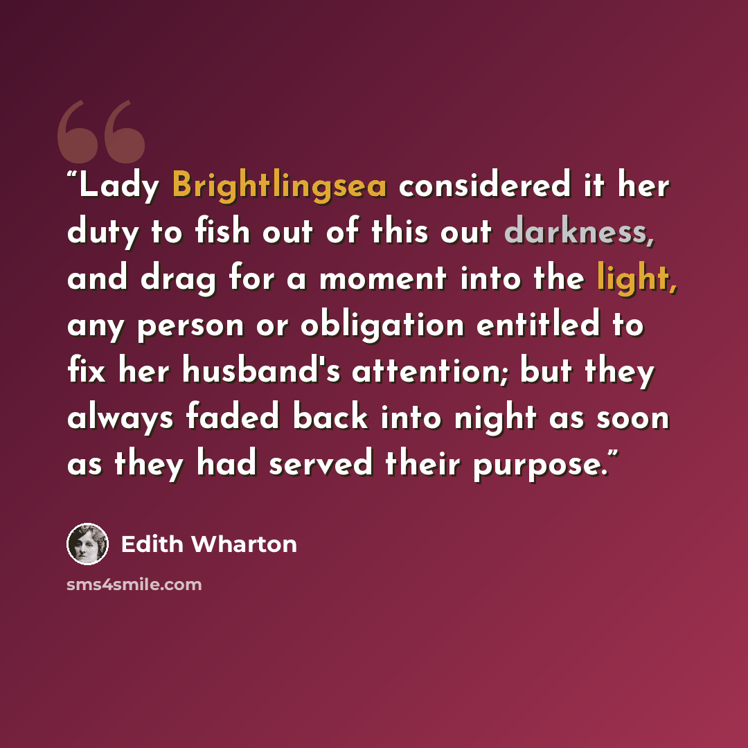 “Lady Brightlingsea considered it her duty to fish out of this out darkness, and drag for a moment into the light, any person or obligation entitled to fix her husband's attention; but they always faded back into night as soon as they had served their purpose.” quote by Edith Wharton