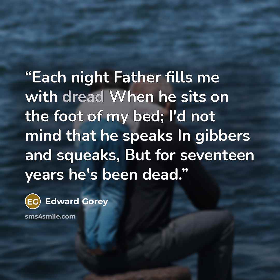 “Each night Father fills me with dread When he sits on the foot of my bed; I'd not mind that he speaks In gibbers and squeaks, But for seventeen years he's been dead.” quote by Edward Gorey