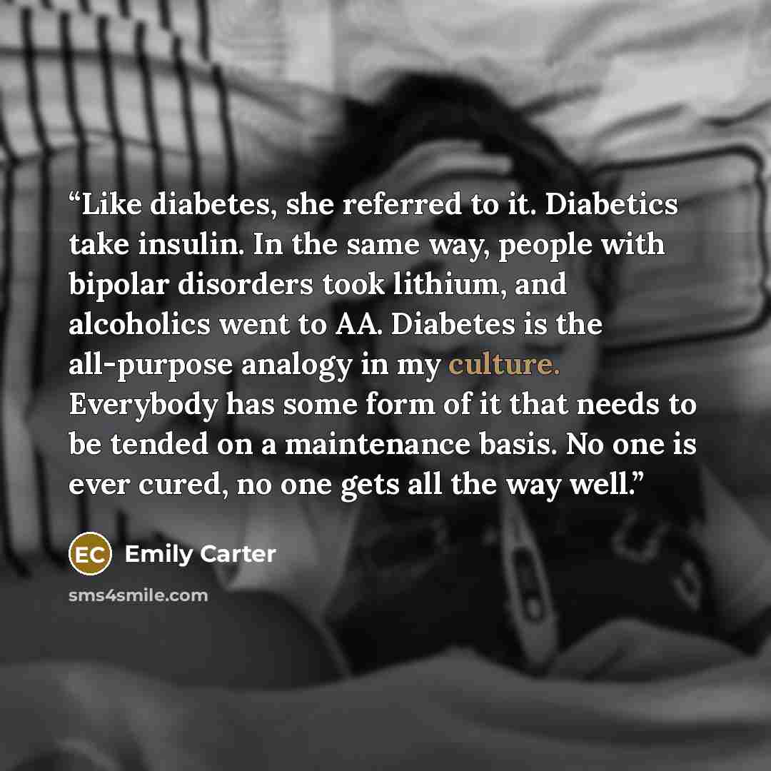 “Like diabetes, she referred to it. Diabetics take insulin. In the same way, people with bipolar disorders took lithium, and alcoholics went to AA. Diabetes is the all-purpose analogy in my culture. Everybody has some form of it that needs to be tended on a maintenance basis. No one is ever cured…” quote by Emily Carter