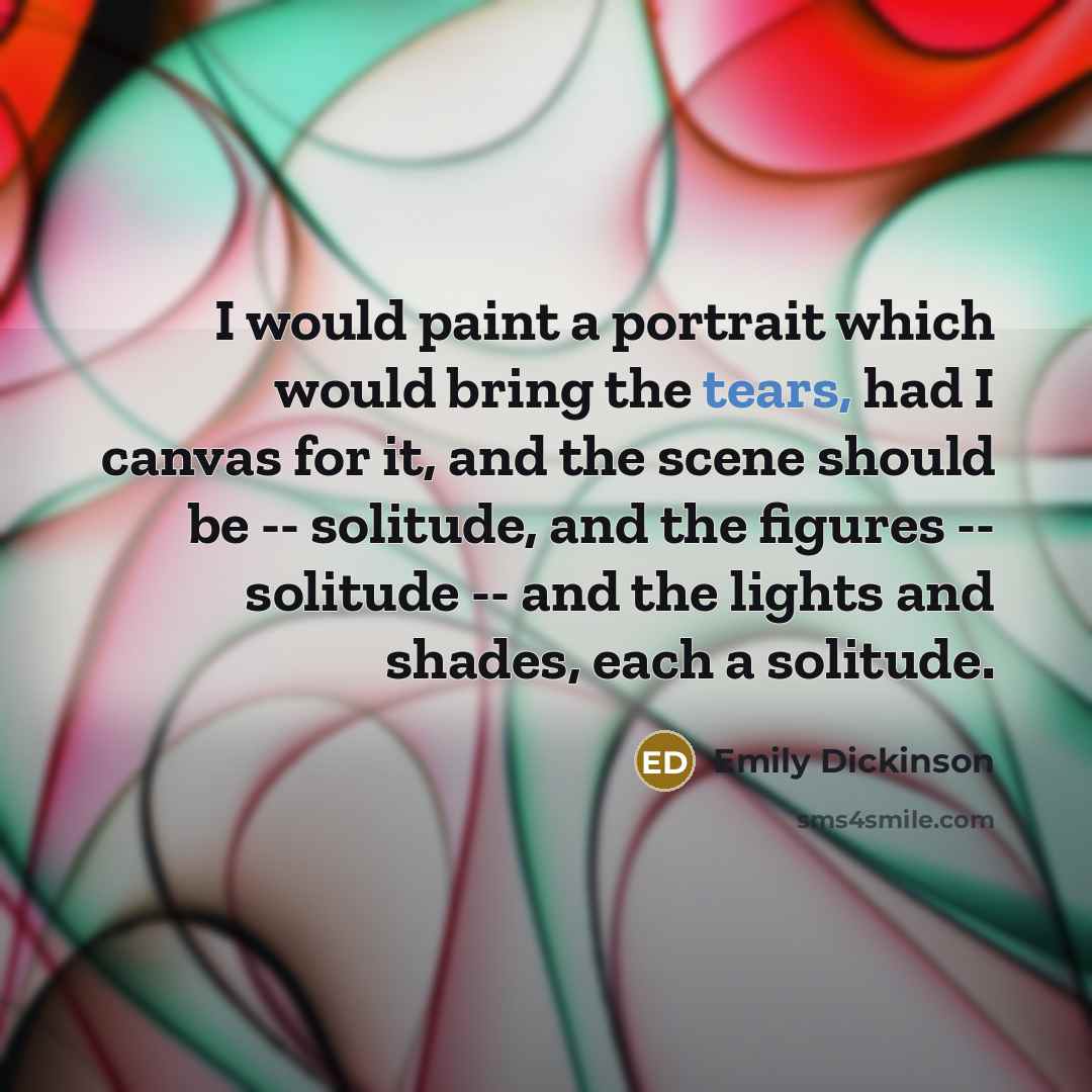 “I would paint a portrait which would bring the tears, had I canvas for it, and the scene should be -- solitude, and the figures -- solitude -- and the lights and shades, each a solitude.” quote by Emily Dickinson