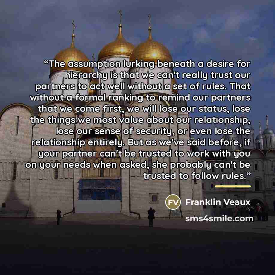 “The assumption lurking beneath a desire for hierarchy is that we can't really trust our partners to act well without a set of rules. That without a formal ranking to remind our partners that we come first, we will lose our status, lose the things we most value about our relationship, lose our…” quote by Franklin Veaux