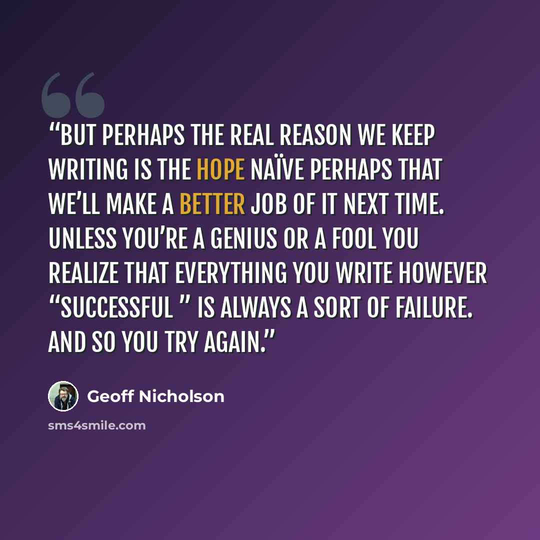 “But perhaps the real reason we keep writing is the hope naïve perhaps that we’ll make a better job of it next time. Unless you’re a genius or a fool you realize that everything you write however “successful ” is always a sort of failure. And so you try again.” quote by Geoff Nicholson