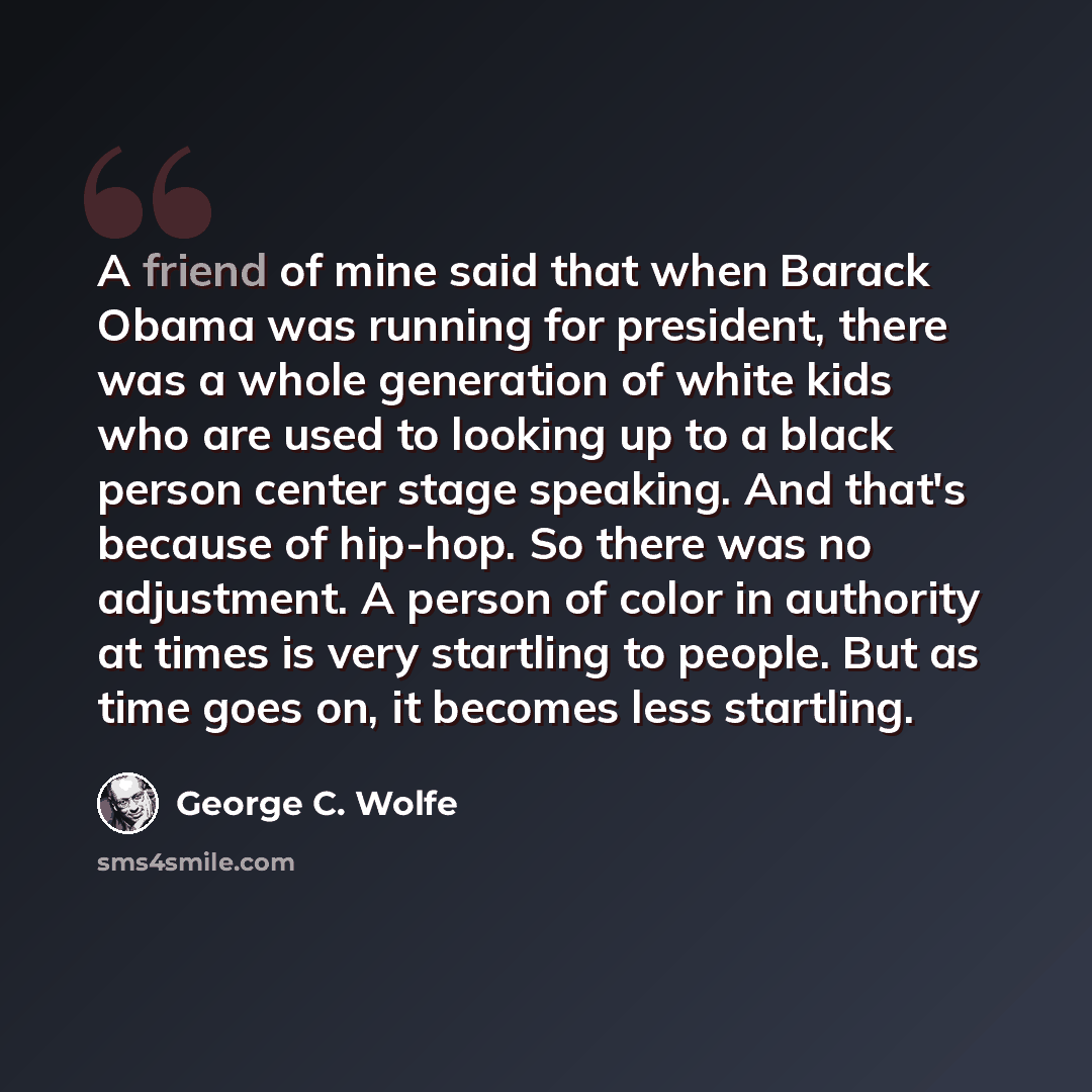 “A friend of mine said that when Barack Obama was running for president, there was a whole generation of white kids who are used to looking up to a black person center stage speaking. And that's because of hip-hop. So there was no adjustment. A person of color in authority at times is very…” quote by George C. Wolfe