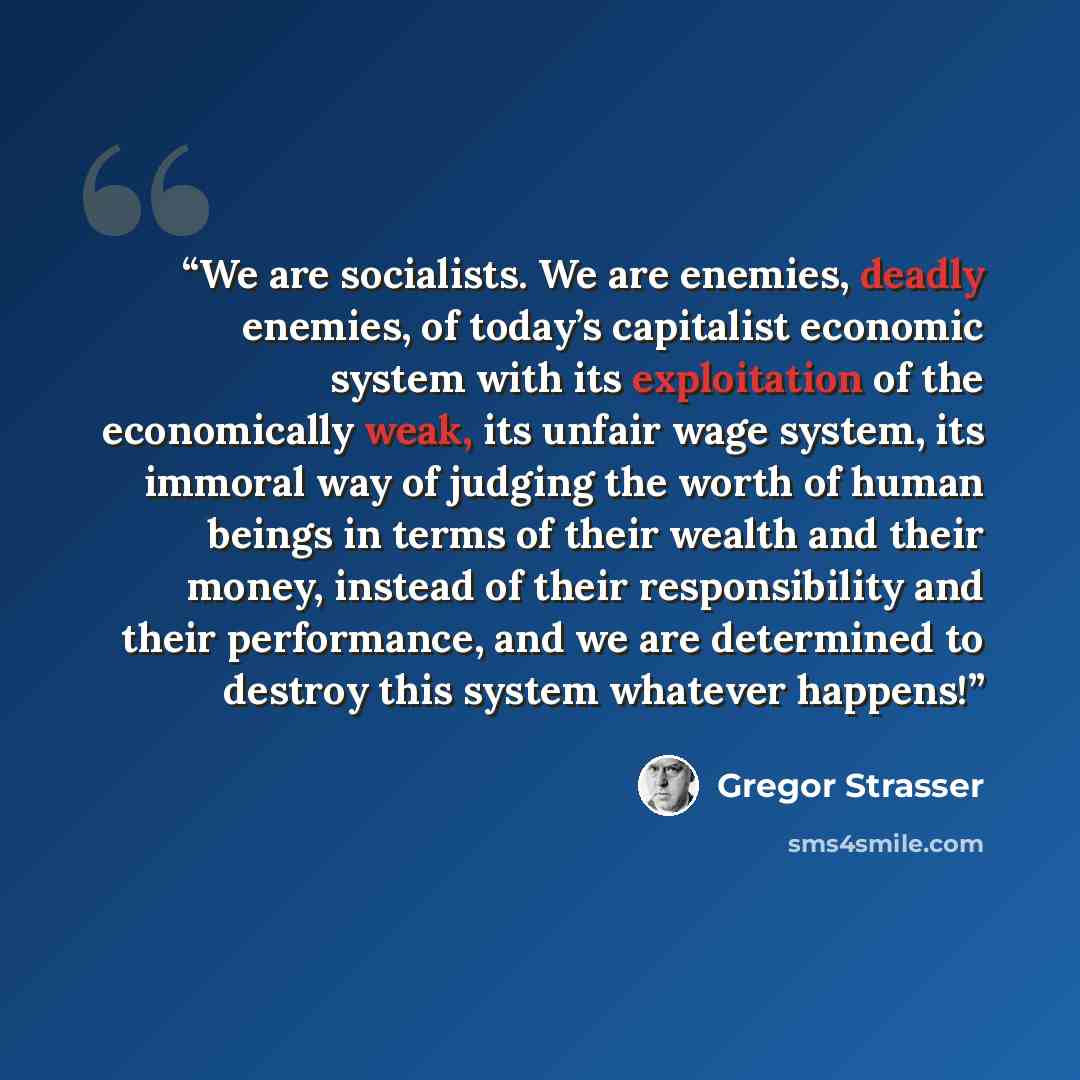 “We are socialists. We are enemies, deadly enemies, of today’s capitalist economic system with its exploitation of the economically weak, its unfair wage system, its immoral way of judging the worth of human beings in terms of their wealth and their money, instead of their responsibility and their…” quote by Gregor Strasser