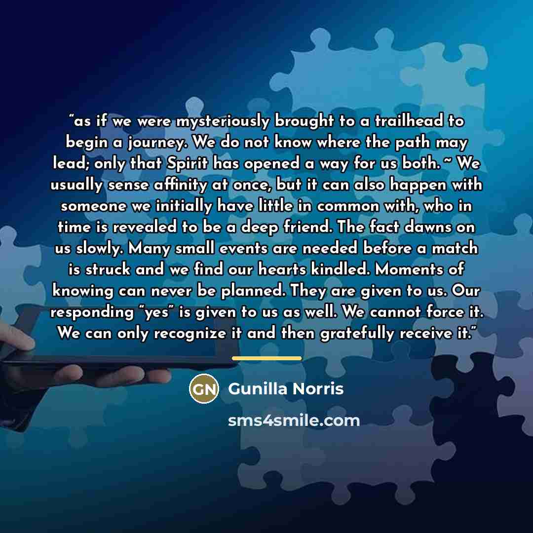 “as if we were mysteriously brought to a trailhead to begin a journey. We do not know where the path may lead; only that Spirit has opened a way for us both. ~ We usually sense affinity at once, but it can also happen with someone we initially have little in common with, who in time is revealed to…” quote by Gunilla Norris
