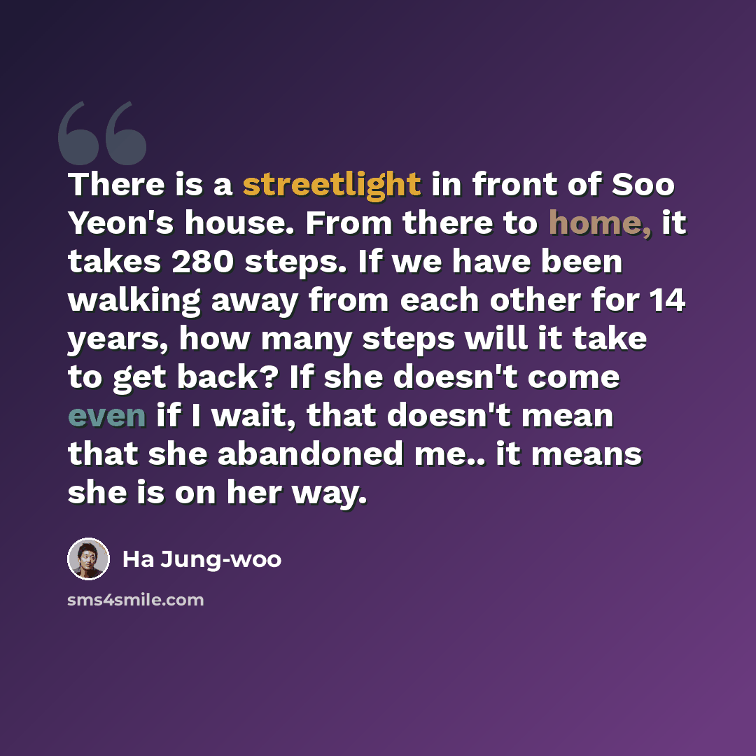 “There is a streetlight in front of Soo Yeon's house. From there to home, it takes 280 steps. If we have been walking away from each other for 14 years, how many steps will it take to get back? If she doesn't come even if I wait, that doesn't mean that she abandoned me.. it means she is on her way.” quote by Ha Jung-woo