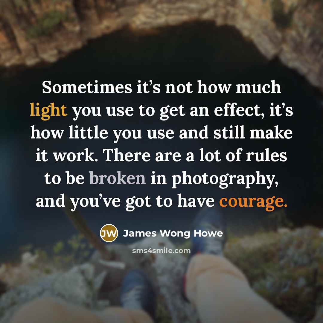 “Sometimes it’s not how much light you use to get an effect, it’s how little you use and still make it work. There are a lot of rules to be broken in photography, and you’ve got to have courage.” quote by James Wong Howe