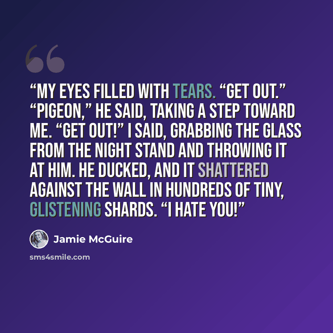 “My eyes filled with tears. “Get out.” “Pigeon,” he said, taking a step toward me. “Get OUT!” I said, grabbing the glass from the night stand and throwing it at him. He ducked, and it shattered against the wall in hundreds of tiny, glistening shards. “I hate you!” quote by Jamie McGuire