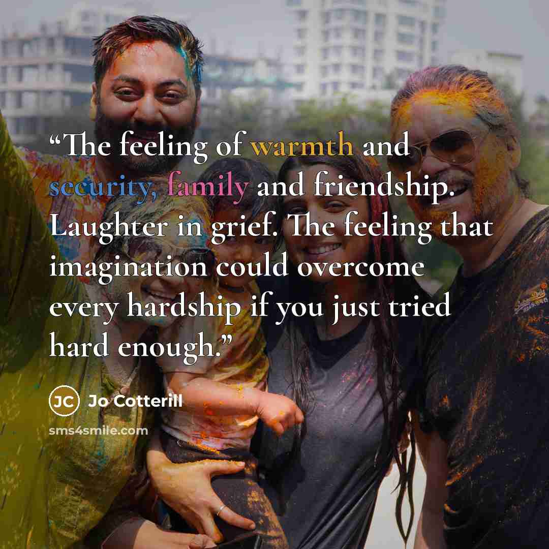 “The feeling of warmth and security, family and friendship. Laughter in grief. The feeling that imagination could overcome every hardship if you just tried hard enough.” quote by Jo Cotterill