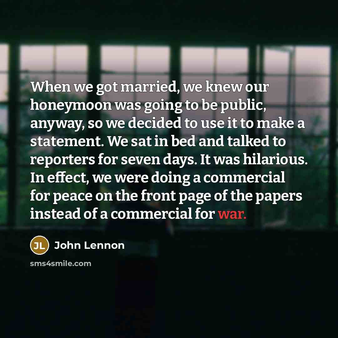 “When we got married, we knew our honeymoon was going to be public, anyway, so we decided to use it to make a statement. We sat in bed and talked to reporters for seven days. It was hilarious. In effect, we were doing a commercial for peace on the front page of the papers instead of a commercial…” quote by John Lennon
