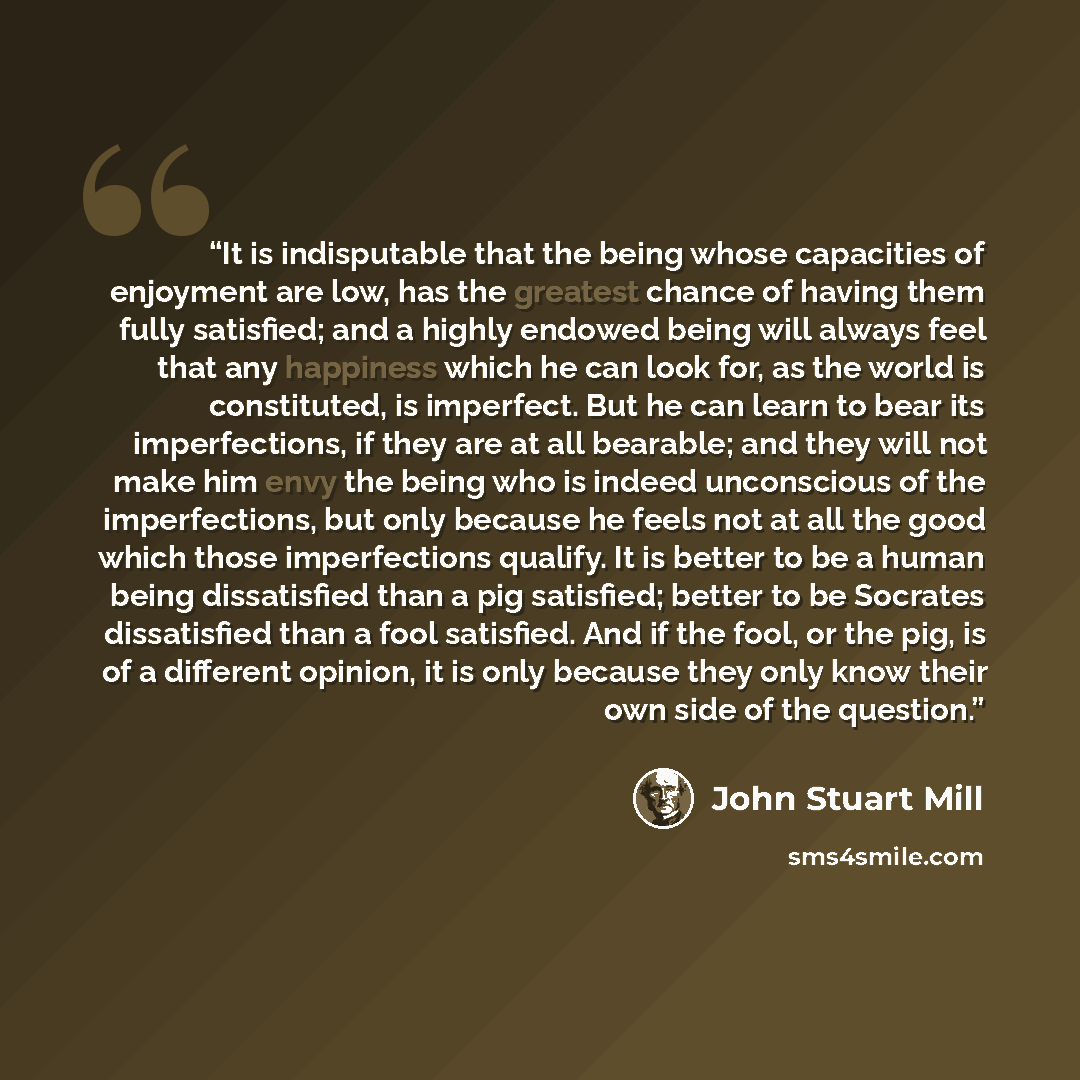 “It is indisputable that the being whose capacities of enjoyment are low, has the greatest chance of having them fully satisfied; and a highly endowed being will always feel that any happiness which he can look for, as the world is constituted, is imperfect. But he can learn to bear its…” quote by John Stuart Mill