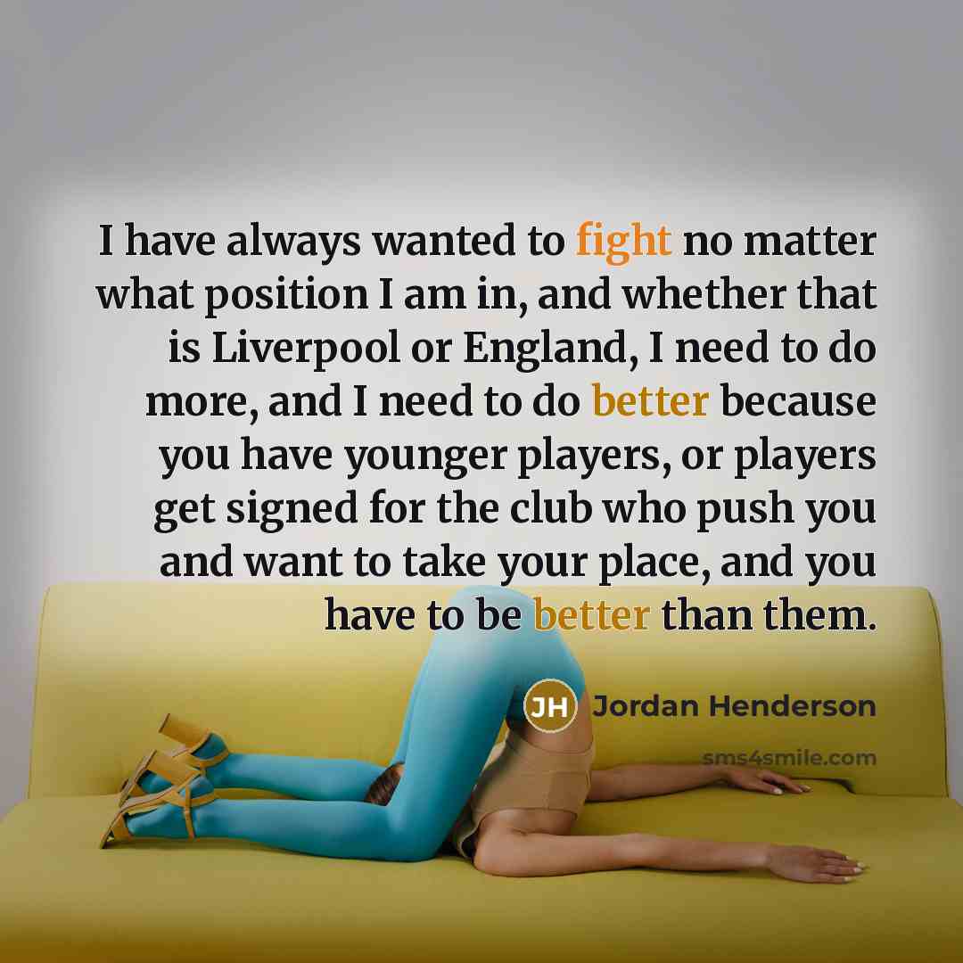 “I have always wanted to fight no matter what position I am in, and whether that is Liverpool or England, I need to do more, and I need to do better because you have younger players, or players get signed for the club who push you and want to take your place, and you have to be better than them.” quote by Jordan Henderson