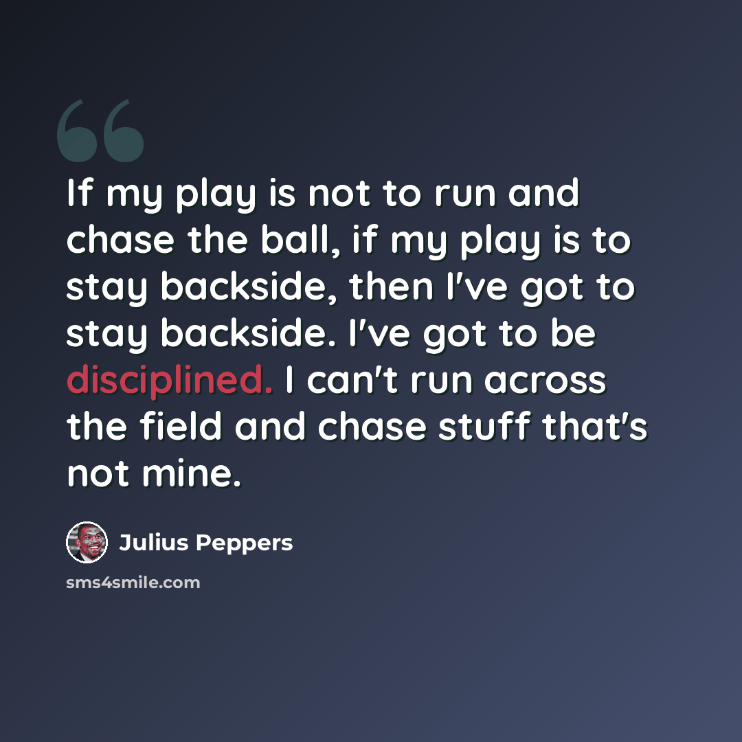 “If my play is not to run and chase the ball, if my play is to stay backside, then I've got to stay backside. I've got to be disciplined. I can't run across the field and chase stuff that's not mine.” quote by Julius Peppers