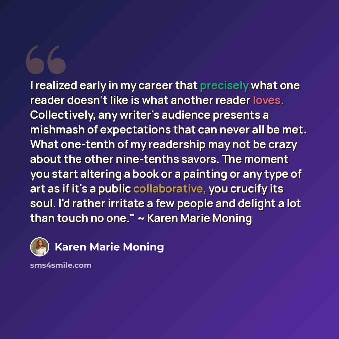 “I realized early in my career that precisely what one reader doesn't like is what another reader loves. Collectively, any writer's audience presents a mishmash of expectations that can never all be met. What one-tenth of my readership may not be crazy about the other nine-tenths savors. The moment…” quote by Karen Marie Moning
