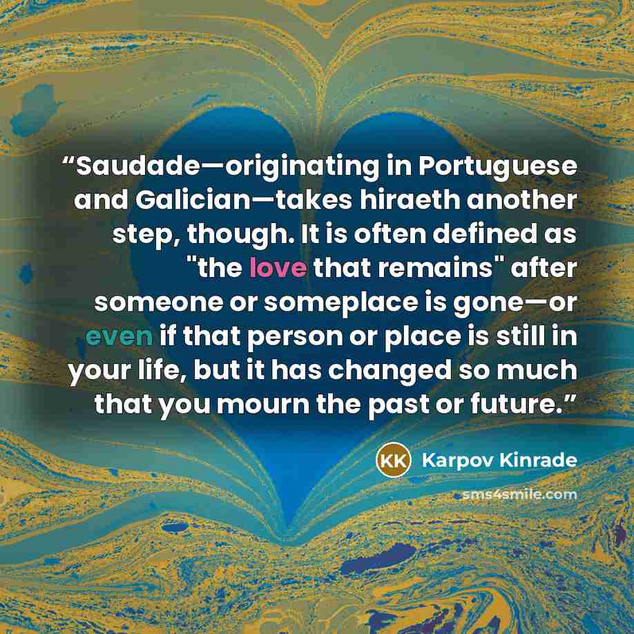 “Saudade—originating in Portuguese and Galician—takes hiraeth another step, though. It is often defined as "the love that remains" after someone or someplace is gone—or even if that person or place is still in your life, but it has changed so much that you mourn the past or future.” quote by Karpov Kinrade