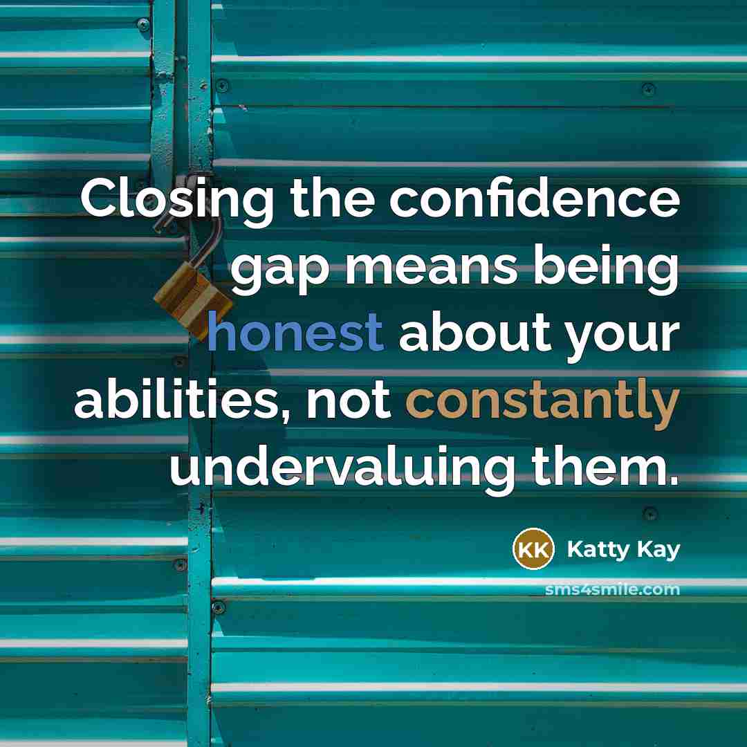 “Closing the confidence gap means being honest about your abilities, not constantly undervaluing them.” quote by Katty Kay