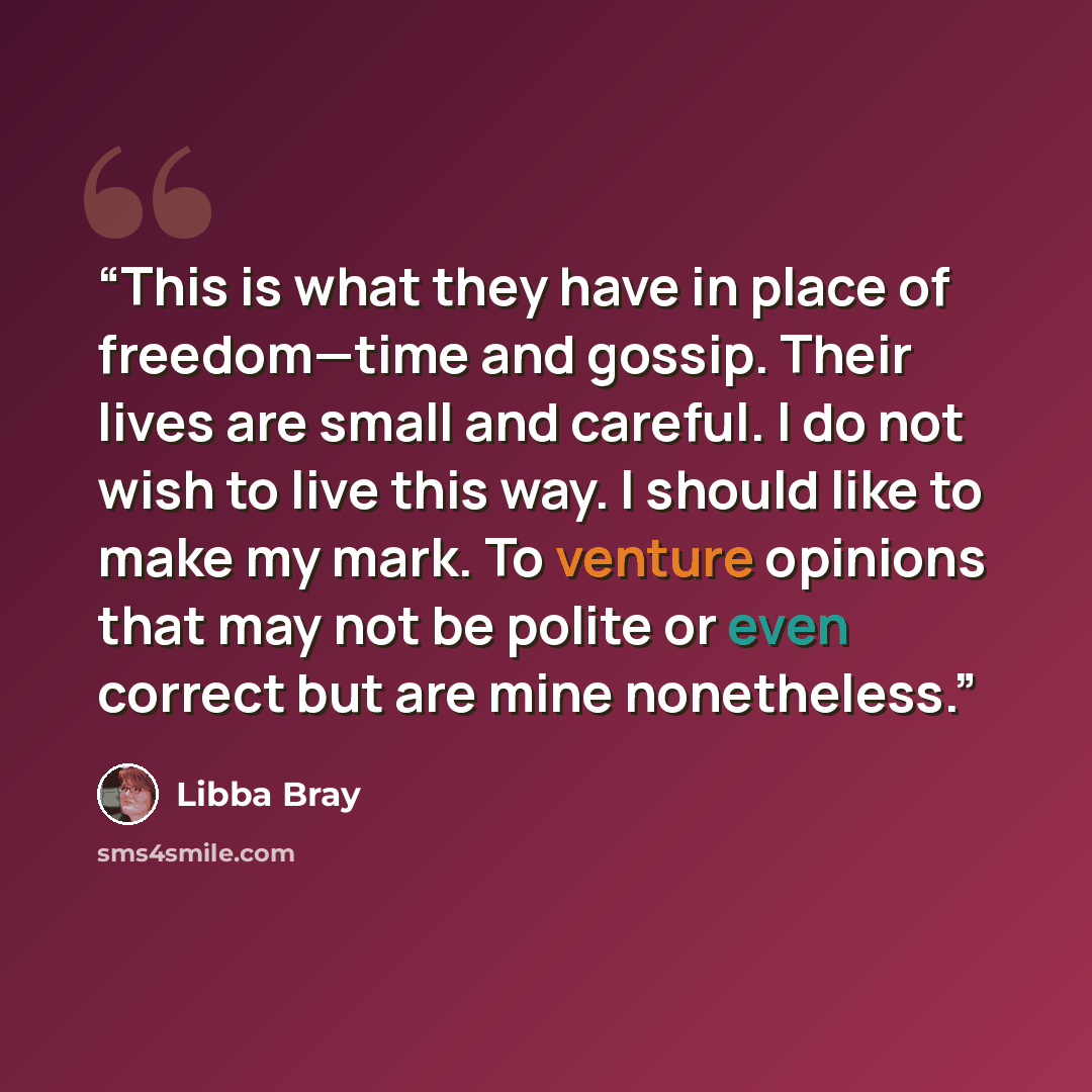 “This is what they have in place of freedom—time and gossip. Their lives are small and careful. I do not wish to live this way. I should like to make my mark. To venture opinions that may not be polite or even correct but are mine nonetheless.” quote by Libba Bray