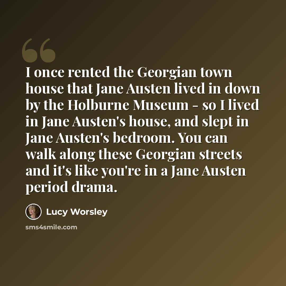 “I once rented the Georgian town house that Jane Austen lived in down by the Holburne Museum - so I lived in Jane Austen's house, and slept in Jane Austen's bedroom. You can walk along these Georgian streets and it's like you're in a Jane Austen period drama.” quote by Lucy Worsley