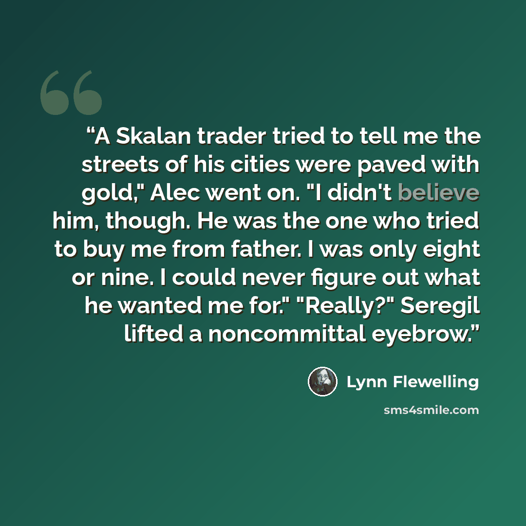 “A Skalan trader tried to tell me the streets of his cities were paved with gold," Alec went on. "I didn't believe him, though. He was the one who tried to buy me from father. I was only eight or nine. I could never figure out what he wanted me for." "Really?" Seregil lifted a noncommittal eyebrow.” quote by Lynn Flewelling