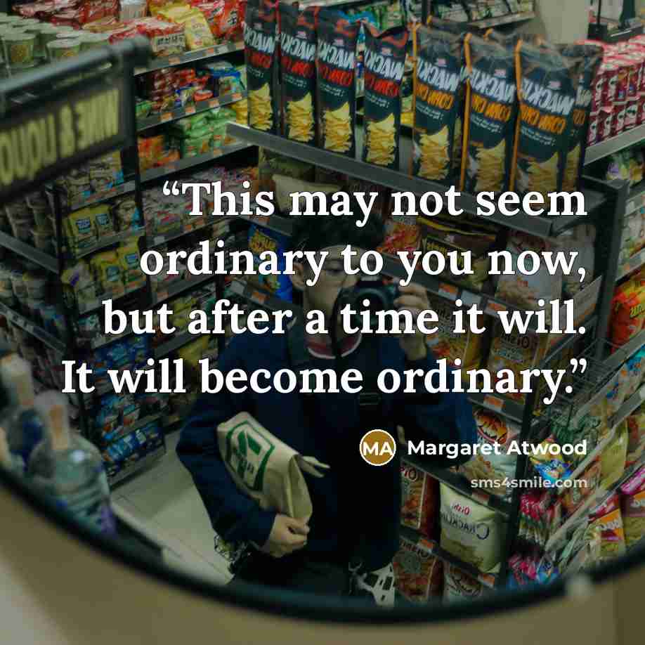 “This may not seem ordinary to you now, but after a time it will. It will become ordinary.” quote by Margaret Atwood