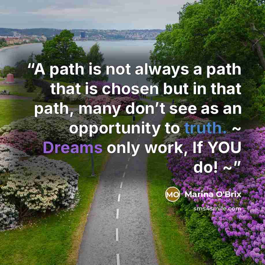 “A path is not always a path that is chosen but in that path, many don’t see as an opportunity to truth. ~ Dreams only work, If YOU do! ~” quote by Marina O'Brix