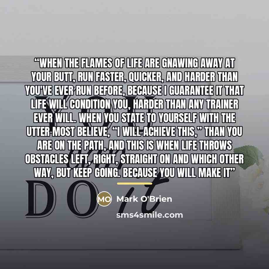 “When the flames of life are gnawing away at your butt, run faster, quicker, and harder than you've ever run before, because I guarantee it that life will condition you, harder than any trainer ever will. When you state to yourself with the utter most believe, “I will achieve this,” than you are on…” quote by Mark O'Brien
